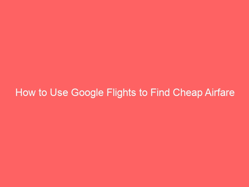 How to Use Google Flights to Find Cheap Airfare